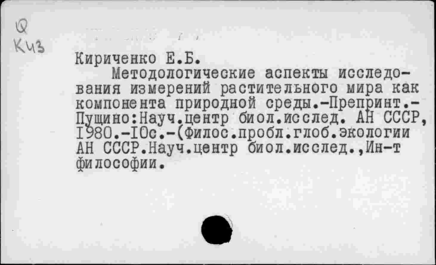 ﻿<2
Кириченко Е.Б.
Методологические аспекты исследования измерений растительного мира как компонента природной среды.-Препринт.-Пущино:Науч.центр биол.исслед. АН СССР, 1980.-Юс.-(Филос.пробл.глоб. экологии АН СССР.Науч.центр биол.исслед.,Ин-т философии.